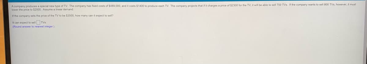 A company produces a special new type of TV. The company has fixed costs of $489,000, and it costs $1400 to produce each TV. The company projects that if it charges a price of $2300 for the TV, it will be able to sell 750 TVs. If the company wants to sell 800 TVs, however, it must
lower the price to $2000. Assume a linear demand.
If the company sets the price of the TV to be $3500, how many can it expect to sell?
It can expect to sell TVs
(Round answer to nearest integer.)
