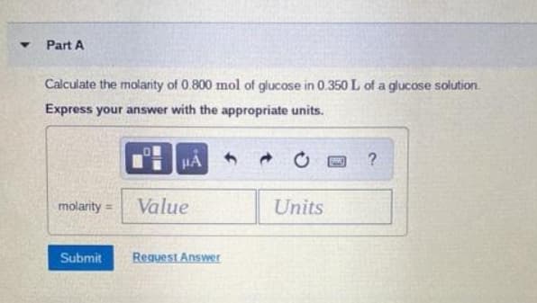 Part A
Calculate the molarity of 0.800 mol of glucose in 0.350 L of a glucose solution.
Express your answer with the appropriate units.
HA
?
molarity =
Value
Units
Submit
Request Answer
