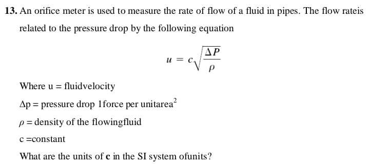 13. An orifice meter is used to measure the rate of flow of a fluid in pipes. The flow rateis
related to the pressure drop by the following equation
AP
и
Where u = fluidvelocity
Ap = pressure drop 1force per unitarea?
p= density of the flowingfluid
c =constant
What are the units of c in the SI system ofunits?
