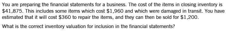 You are preparing the financial statements for a business. The cost of the items in closing inventory is
$41,875. This includes some items which cost $1,960 and which were damaged in transit. You have
estimated that it will cost $360 to repair the items, and they can then be sold for $1,200.
What is the correct inventory valuation for inclusion in the financial statements?
