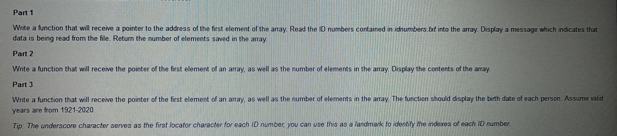 Part 1
Write a function that will receive a pointer to the address of the first element of the array. Read the ID numbers contained in idnumbers.txt into the array. Display a message which indicates that
data is being read from the file. Return the number of elements saved in the array.
Part 2
Write a function that will receive the pointer of the first element of an array, as well as the number of elements in the array. Display the contents of the array.
Part 3
Write a function that will receive the pointer of the first element of an array, as well as the number of elements in the array. The function should display the birth date of each person. Assume valid
years are from 1921-2020.
Tip: The underscore character serves as the first locator character for each ID number you can use this as a landmark to identify the indexes of each ID number
