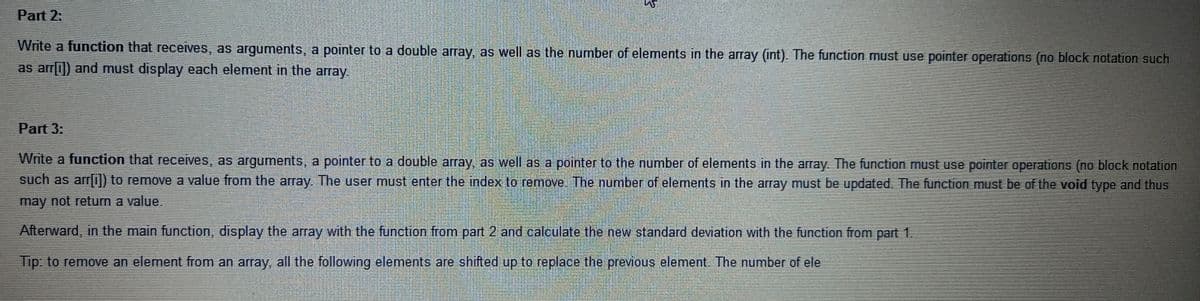 Part 2:
Write a function that receives, as arguments, a pointer to a double array, as well as the number of elements in the array (int). The function must use pointer operations (no block notation such
as arrli]) and must display each element in the array.
Part 3:
Write a function that receives, as arguments, a pointer to a double array, as well as a pointer to the number of elements in the array. The function must use pointer operations (no block notation
such as arr0) to remove a value from the array. The user must enter the index to remove. The number of elements in the array must be updated. The function must be of the void type and thus
may not return a value.
Afterward, in the main function, display the array with the function from part 2 and calculate the new standard deviation with the function from part 1.
Tip: to remove an element from an array, all the following elements are shifted up to replace the previous element. The number of ele
