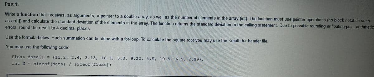 Part 1:
Write a function that receives, as arguments, a pointer to a double array, as well as the number of elements in the array (int). The function must use pointer operations (no block notation such
as arri]) and calculate the standard deviation of the elements in the array. The function returns the standard deviation to the calling statement. Due to possible rounding or floating-point arithmetic
errors, round the result to 4 decimal places.
Use the formula below. Each summation can be done with a for-loop. To calculate the square root you may use the <math.h> header file.
You may use the following code:
float data[] = {11.2, 2.4, 3.13, 16.4, 5.8, 9.22, 4.9, 10.5, 6.5, 2.99):
%3D
int N = sizeof (data) / sizeof (float):
