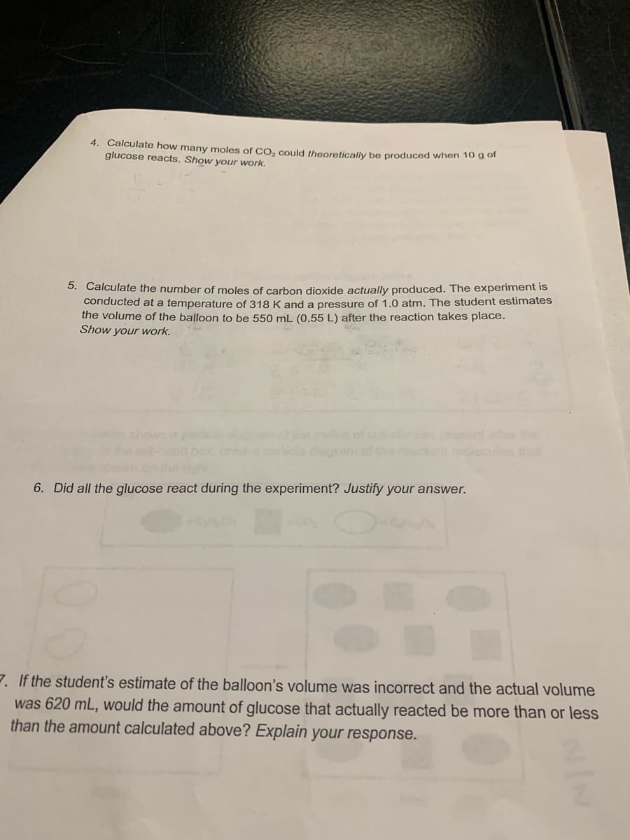4. Calculate how many moles of CO₂ could theoretically be produced when 10 g of
glucose reacts. Show your work.
5. Calculate the number of moles of carbon dioxide actually produced. The experiment is
conducted at a temperature of 318 K and a pressure of 1.0 atm. The student estimates
the volume of the balloon to be 550 mL (0.55 L) after the reaction takes place.
Show your work.
6. Did all the glucose react during the experiment? Justify your answer.
7. If the student's estimate of the balloon's volume was incorrect and the actual volume
was 620 mL, would the amount of glucose that actually reacted be more than or less
than the amount calculated above? Explain your response.
