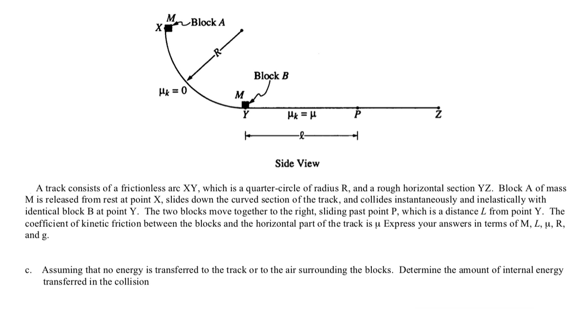 M Block A
Block B
M
Hk = H
P
-
Side View
A track consists of a frictionless arc XY, which is a quarter-circle of radius R, and a rough horizontal section YZ. Block A of mass
M is released from rest at point X, slides down the curved section of the track, and collides instantaneously and inelastically with
identical block B at point Y. The two blocks move together to the right, sliding past point P, which is a distance L from point Y. The
coefficient of kinetic friction between the blocks and the horizontal part of the track is u Express your answers in terms of M, L, u, R,
and g.
Assuming that no energy is transferred to the track or to the air surrounding the blocks. Determine the amount of internal energy
transferred in the collision
c.
