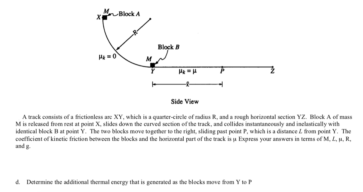 M Block A
Block B
M
Hk = H
P
-
Side View
A track consists of a frictionless arc XY, which is a quarter-circle of radius R, and a rough horizontal section YZ. Block A of mass
M is released from rest at point X, slides down the curved section of the track, and collides instantaneously and inelastically with
identical block B at point Y. The two blocks move together to the right, sliding past point P, which is a distance L from point Y. The
coefficient of kinetic friction between the blocks and the horizontal part of the track is u Express your answers in terms of M, L, u, R,
and g.
d.
Determine the additional thermal energy that is generated as the blocks move from Y to P
