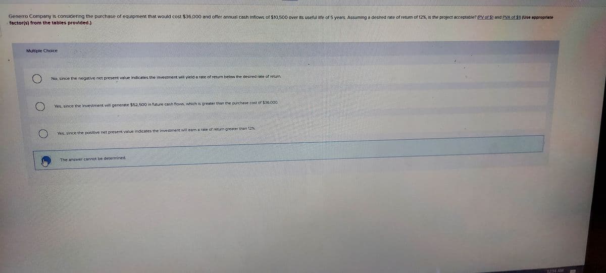 Generro Company Is considering the purchase of equipment that would cost $36,000 and offer annual cash Inflows of $10,500 over Its useful life of 5 years. Assuming a desired rate of return of 12%, Is the project acceptable? (PV of $1 and PVA of $1) (Use appropriate
factor(s) from the tables provlded.)
Multiple Choice
No, since the negative net present value indicates the investment will yield a rate of return below the desired rate of return.
Yes, since the investment will generate $52,500 in future cash flows, which is greater than the purchase cost of $36,000.
Yes, since the positive net present value indicates the investment will eam a rate of return greater than 12%.
The answer cannot be determined.
1214 AM
