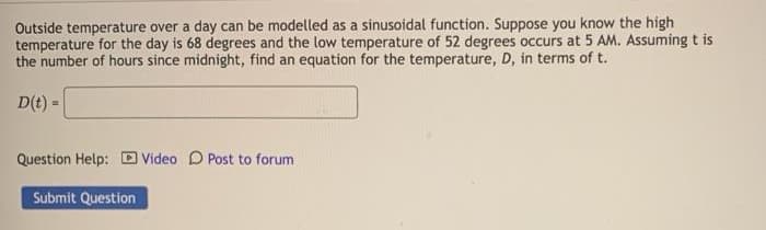 Outside temperature over a day can be modelled as a sinusoidal function. Suppose you know the high
temperature for the day is 68 degrees and the low temperature of 52 degrees occurs at 5 AM. Assuming t is
the number of hours since midnight, find an equation for the temperature, D, in terms of t.
D(t) =
Question Help: D Video D Post to forum
Submit Question
