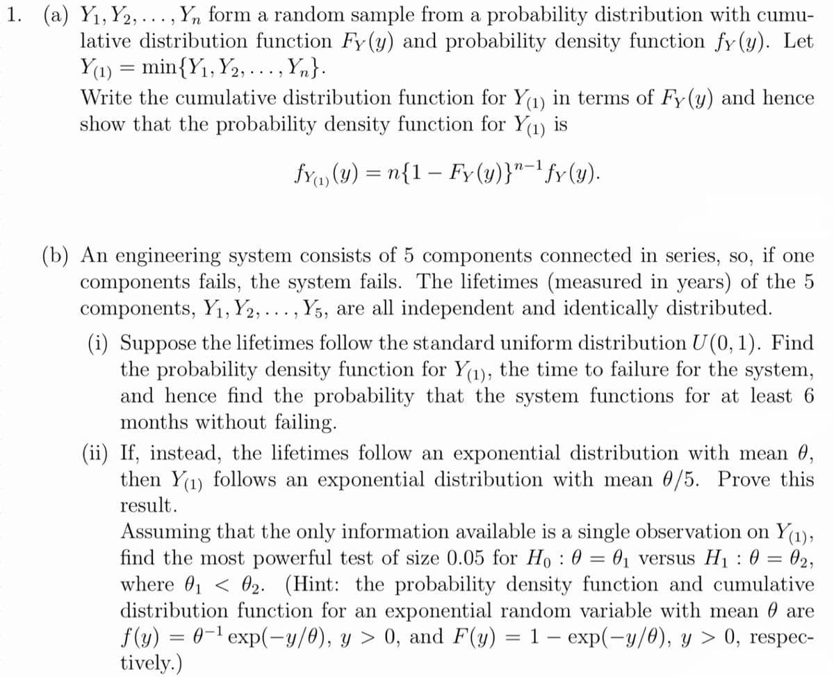 1. (a) Y1,Y2, ... , Yn form a random sample from a probability distribution with cumu-
lative distribution function Fy (y) and probability density function fy (y). Let
Y(1) = min{Y1, Y2,..., Yn}.
Write the cumulative distribution function for Y(1) in terms of Fy(y) and hence
show that the probability density function for Y(1) is
fY, (y) = n{1 – Fy(y)}"-' fy(y).
(b) An engineering system consists of 5 components connected in series, so, if one
components fails, the system fails. The lifetimes (measured in years) of the 5
components, Yı, Y2, . . . , Y5, are all independent and identically distributed.
(i) Suppose the lifetimes follow the standard uniform distribution U (0, 1). Find
the probability density function for Y(1), the time to failure for the system,
and hence find the probability that the system functions for at least 6
months without failing.
(ii) If, instead, the lifetimes follow an exponential distribution with mean 0,
then Y(1) follows an exponential distribution with mean 0/5. Prove this
result.
Assuming that the only information available is a single observation on Y(1),
find the most powerful test of size 0.05 for Ho : 0 = 01 versus H1 : 0
where 01 < 02. (Hint: the probability density function and cumulative
distribution function for an exponential random variable with mean 0 are
f (y) = 0-1 exp(-y/0), y > 0, and F(y) = 1 – exp(-y/0), y > 0, respec-
tively.)
02,
||

