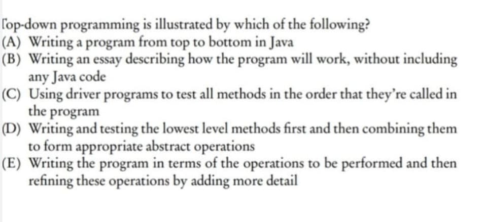 l'op-down programming is illustrated by which of the following?
(A) Writing a program from top to bottom in Java
(B) Writing an essay describing how the program will work, without including
any Java code
(C) Using driver programs to test all methods in the order that they're called in
the program
(D) Writing and testing the lowest level methods first and then combining them
to form appropriate abstract operations
(E) Writing the program in terms of the operations to be performed and then
refining these operations by adding more detail