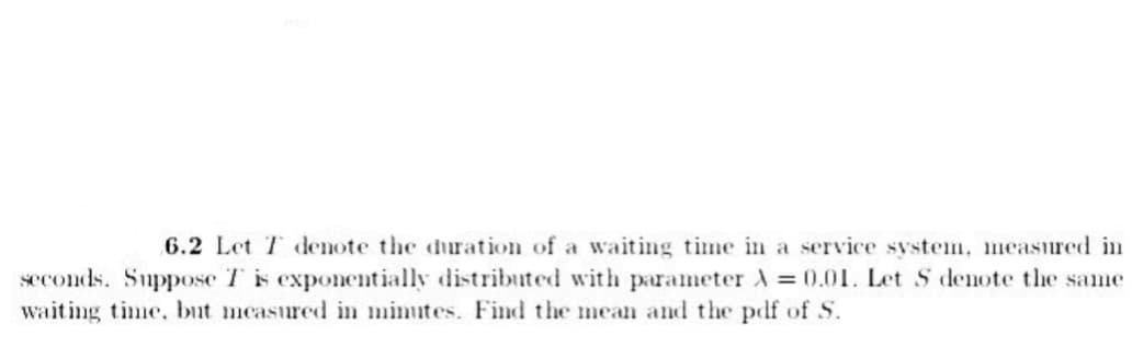 6.2 Let T denote the duration of a waiting time in a service system, measured in
seconds. Suppose T is exponentially distributed with parameter A=0.01. Let S denote the same
waiting time, but measured in minutes. Find the mean and the pdf of S.