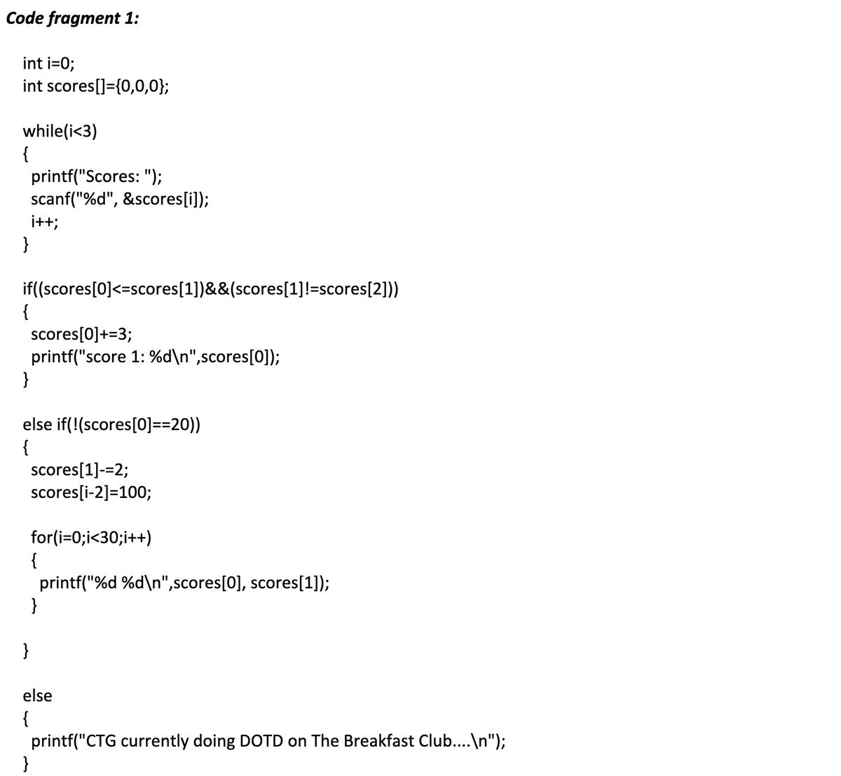 Code fragment 1:
int i=0;
int scores[]={0,0,0};
while(i<3)
{
printf("Scores: ");
scanf("%d", &scores[i]);
i++;
}
if((scores[0]<=scores[1])&&(scores[1]!=scores[2]))
{
scores[0]+=3;
printf("score 1: %d\n",scores[0]);
}
else if(!(scores[0]==20))
{
scores[1]-=2;
scores[i-2]=100;
for(i=0;i<30;i++)
{
printf("%d %d\n",scores[0], scores[1]);
}
}
else
{
printf("CTG currently doing DOTD on The Breakfast Club....\n");
}
