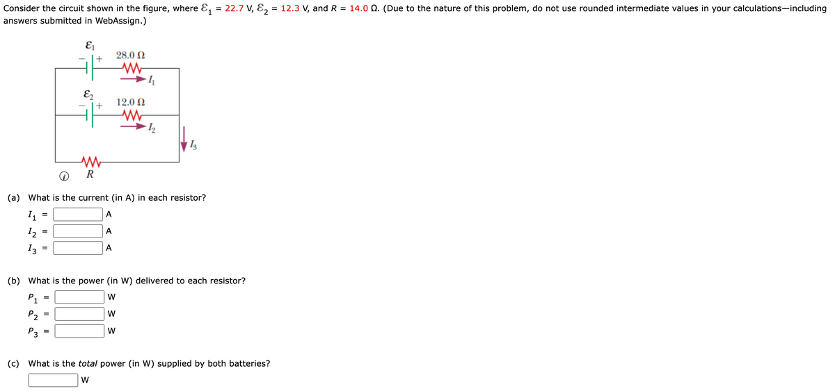 Consider the circuit shown in the figure, where E, = 22.7 V, E, =
= 12.3 V, and R = 14.0 Q. (Due to the nature of this problem, do not use rounded intermediate values in your calculations-including
answers submitted in WebAssign.)
28.0 N
E2
12.0 N
+
R
(a)
What is the current (in A) in each resistor?
А
%D
I2
А
%D
I3
A
(b)
What is the power (in W) delivered to each resistor?
P1
W
P2
W
P3
W
(c)
What is the total power (in W) supplied by both batteries?
W
II
