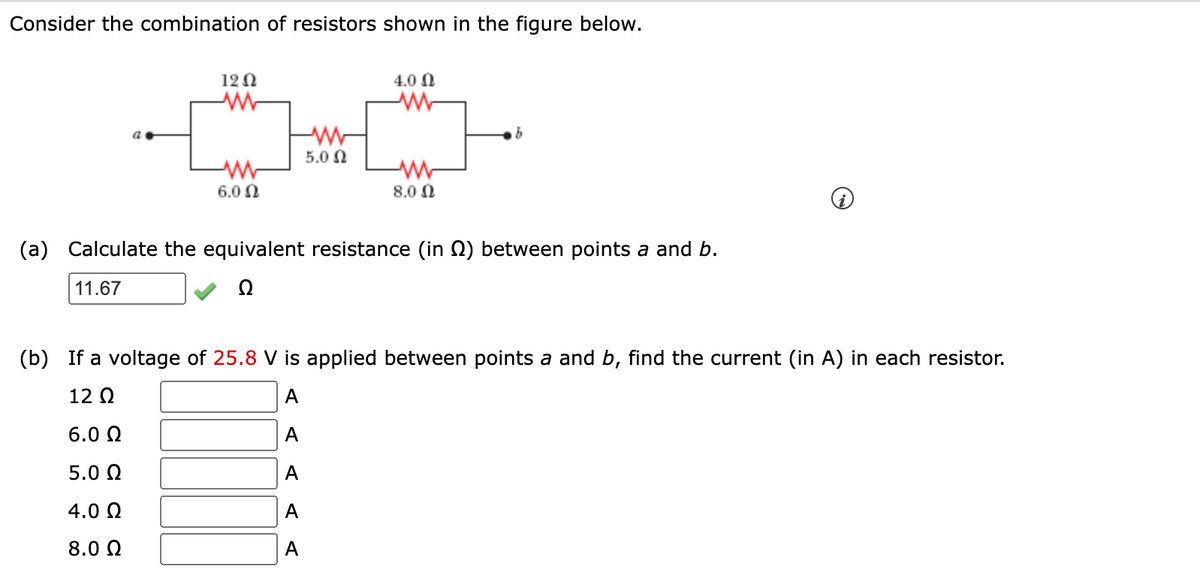 Consider the combination of resistors shown in the figure below.
12 0
4.0 0
5.0 N
6.0 0
8.0 0
(a)
Calculate the equivalent resistance (in 2) between points a and b.
11.67
Ω
(b) If a voltage of 25.8 V is applied between points a and b, find the current (in A) in each resistor.
12 Q
А
6.0 N
А
5.0 Q
А
4.0 N
A
8.0 0
А
