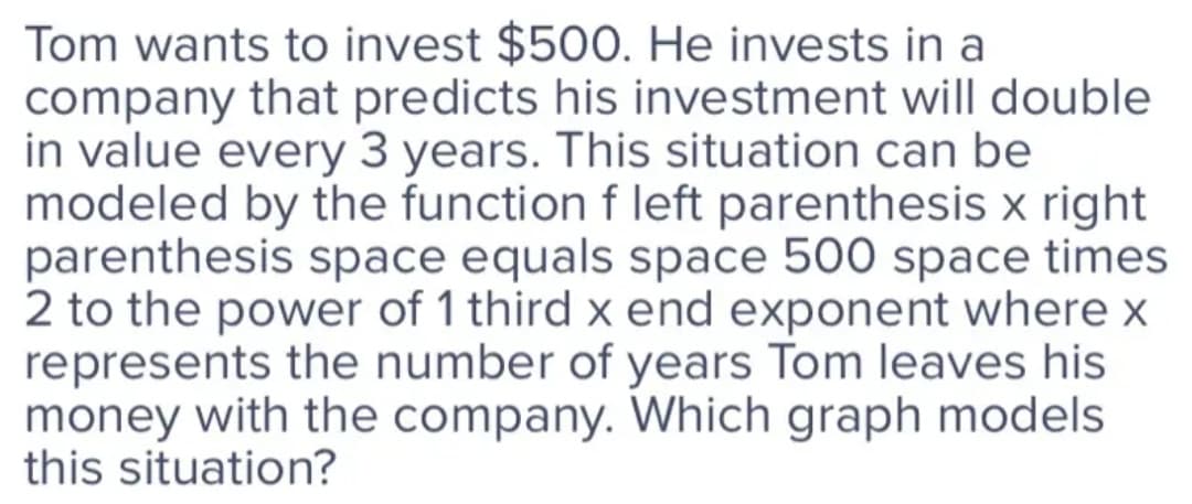 Tom wants to invest $50O. He invests in a
company that predicts his investment will double
in value every 3 years. This situation can be
modeled by the function f left parenthesis x right
parenthesis space equals space 500 space times
2 to the power of 1 third x end exponent where x
represents the number of years Tom leaves his
money with the company. Which graph models
this situation?
