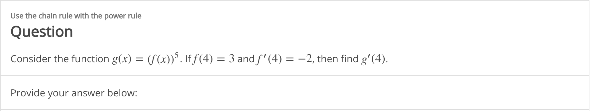 Use the chain rule with the power rule
Question
Consider the function g(x) = (f(x)). If f(4) = 3 and f' (4) = -2, then find g'(4).
Provide your answer below:
