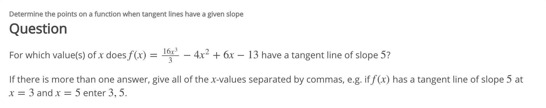 Determine the points on a function when tangent lines have a given slope
Question
16x3
- 4x2 6x - 13 have a tangent line of slope 5?
For which value(s) of x does f(x) =
3
If there is more than one answer, give all of the x-values separated by commas, e.g. if f (x) has a tangent line of slope 5 at
x = 3 and x = 5 enter 3, 5.
