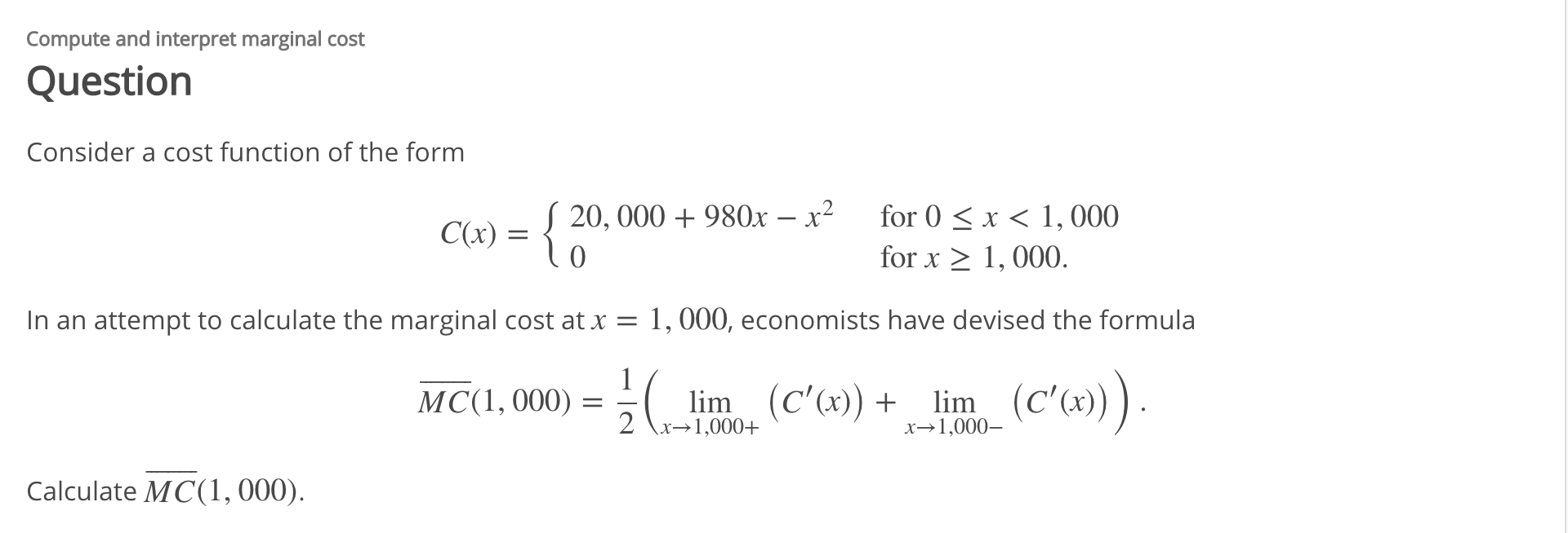 Compute and interpret marginal cost
Question
Consider a cost function of the form
C(x) 20, 000 980x x2
0
for 0x1, 000
for x 1,000
1, 000, economists have devised the formula
In an attempt to calculate the marginal cost at x =
1
(c')
limC'(x))
2
MC(1, 000)
lim
x1,000-
x->1,000+
Calculate MC(1, 000)
