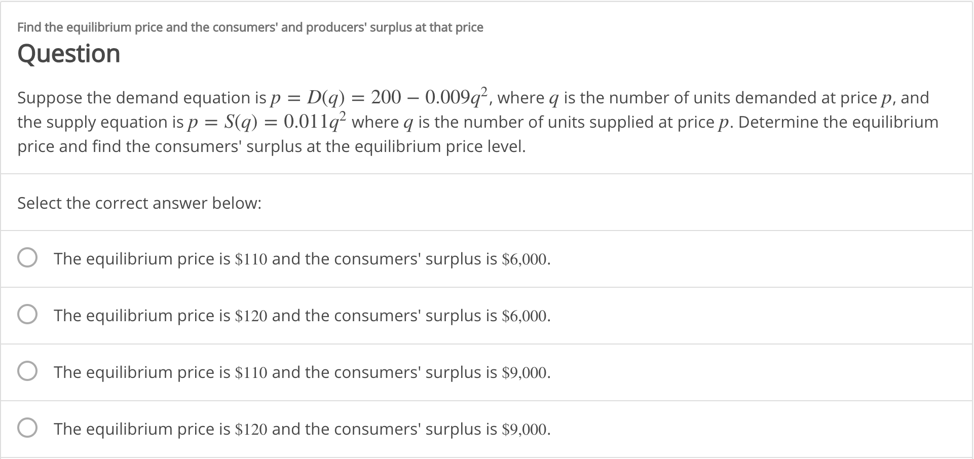 Find the equilibrium price and the consumers' and producers' surplus at that price
Question
D(q) 200 0.009q2, where q is the number of units demanded at price p, and
0.011q2 where q is the number of units supplied at price p. Determine the equilibrium
Suppose the demand equation is p
the supply equation is p S(q)
price and find the consumers' surplus at the equilibrium price level.
Select the correct answer below:
The equilibrium price is $110 and the consumers' surplus is $6,000.
The equilibrium price is $120 and the consumers' surplus is $6,000.
The equilibrium price is $110 and the consumers' surplus is $9,000
The equilibrium price is $120 and the consumers' surplus is $9,000
