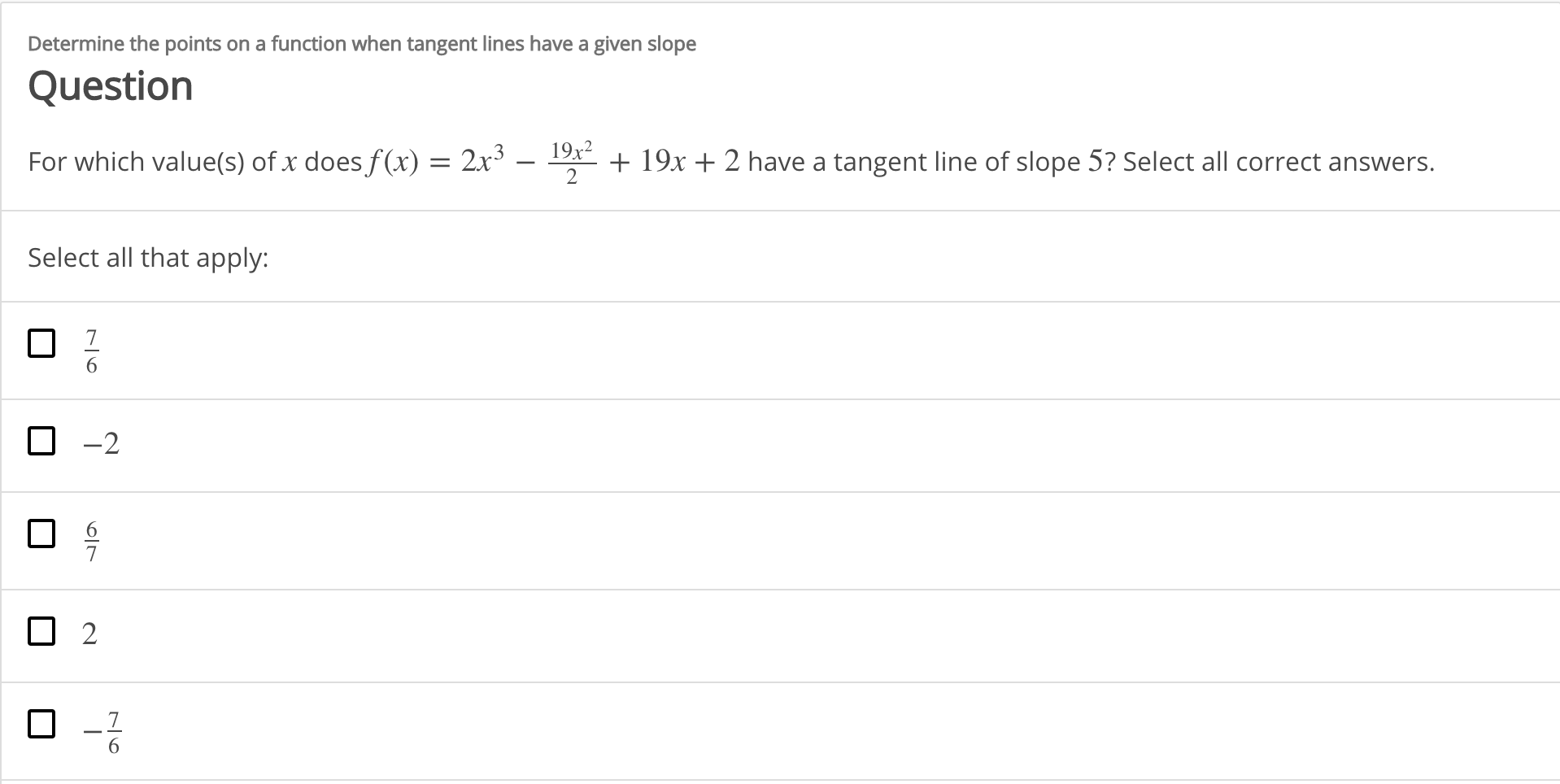 Determine the points on a function when tangent lines have a given slope
Question
19x2
For which value(s) of x does f(x) = 2x³
+ 19x + 2 have a tangent line of slope 5? Select all correct answers.
Select all that apply:
-2
7.
6.
