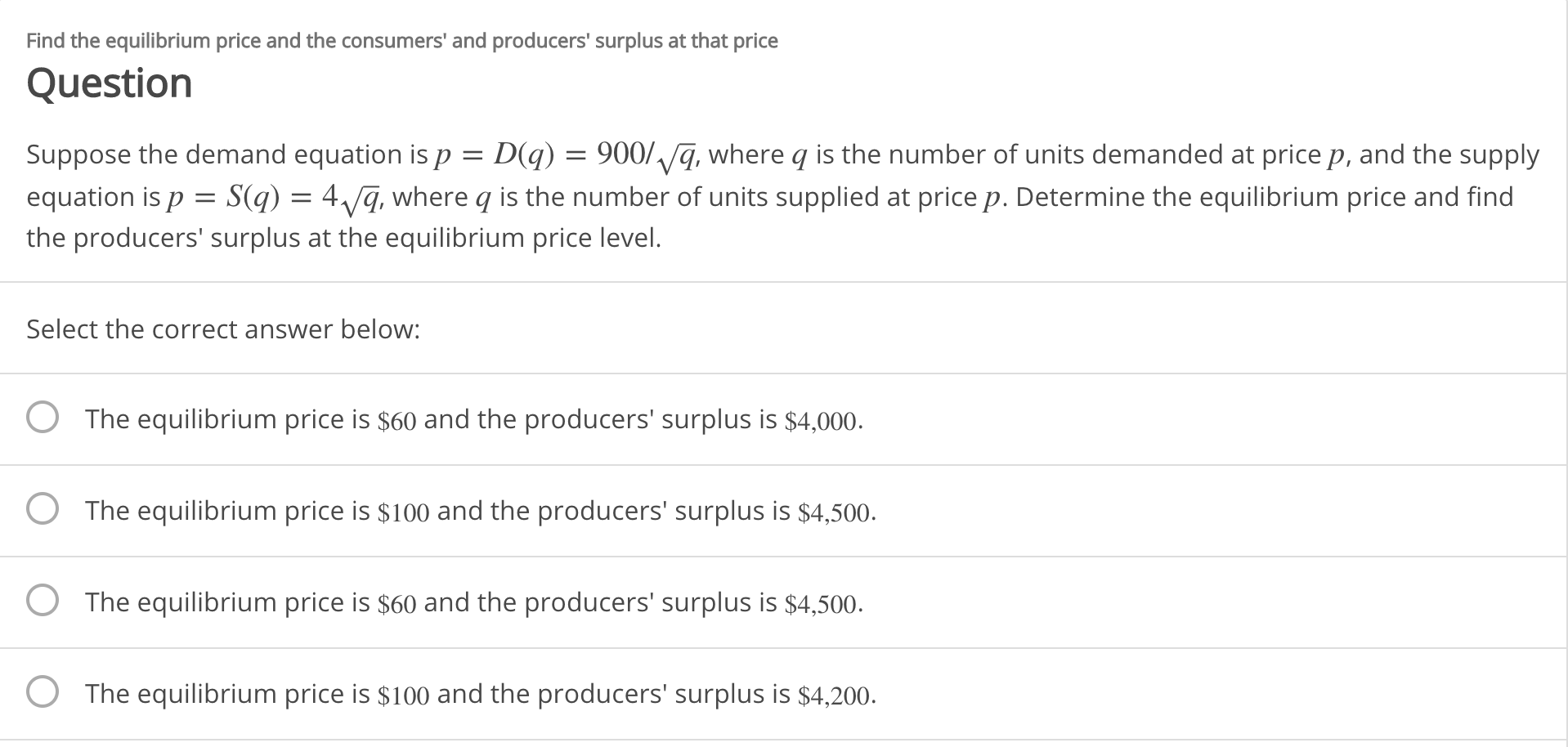Find the equilibrium price and the consumers' and producers' surplus at that price
Question
Suppose the demand equation isp = D(q) = 900/ q, where q is the number of units demanded at price p, and the supply
equation is p = S(q) = 4/q, where q is the number of units supplied at price p. Determine the equilibrium price and find
the producers' surplus at the equilibrium price level.
Select the correct answer below:
The equilibrium price is $60 and the producers' surplus is $4,000.
The equilibrium price is $100 and the producers' surplus is $4,500.
The equilibrium price is $60 and the producers' surplus is $4,500.
O The equilibrium price is $100 and the producers' surplus is $4,200.
