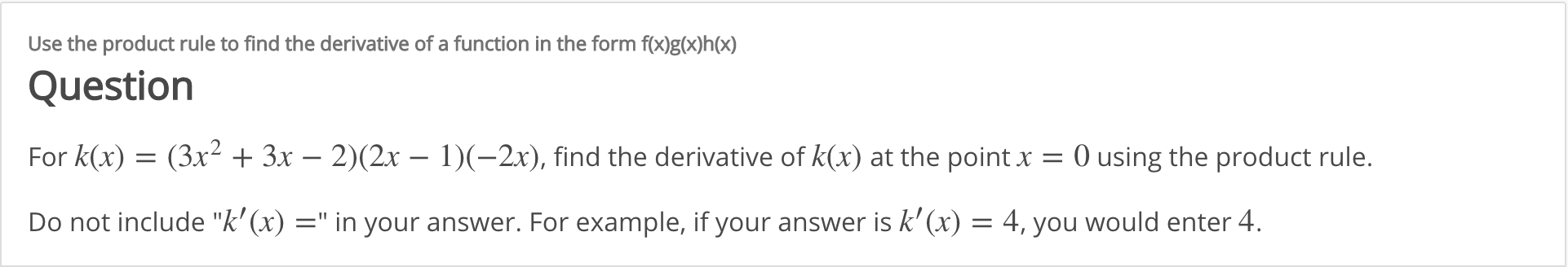 Use the product rule to find the derivative of a function in the form f(x)g(x)h(x)
Question
For k(x) = (3x² + 3x – 2)(2x – 1)(-2x), find the derivative of k(x) at the point x = 0 using the product rule.
Do not include "k' (x) =" in your answer. For example, if your answer is k'(x) = 4, you would enter 4.
