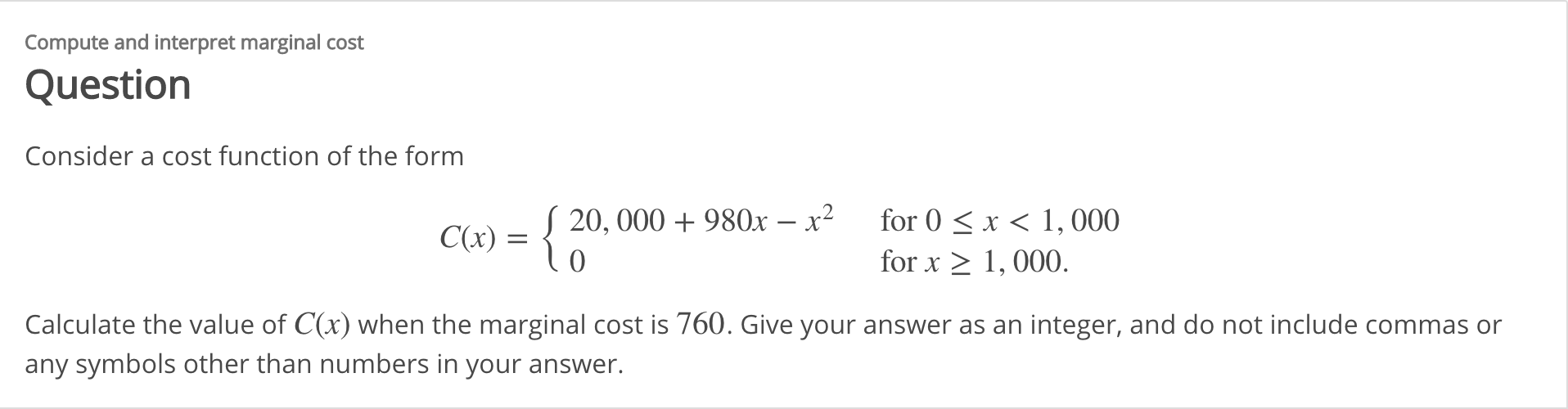 Compute and interpret marginal cost
Question
Consider a cost function of the form
for 0 <x < 1,000
C(x) = { 20, 000 + 980x – x²
for x > 1, 000.
Calculate the value of C(x) when the marginal cost is 760. Give your answer as an integer, and do not include commas or
any symbols other than numbers in your answer.
