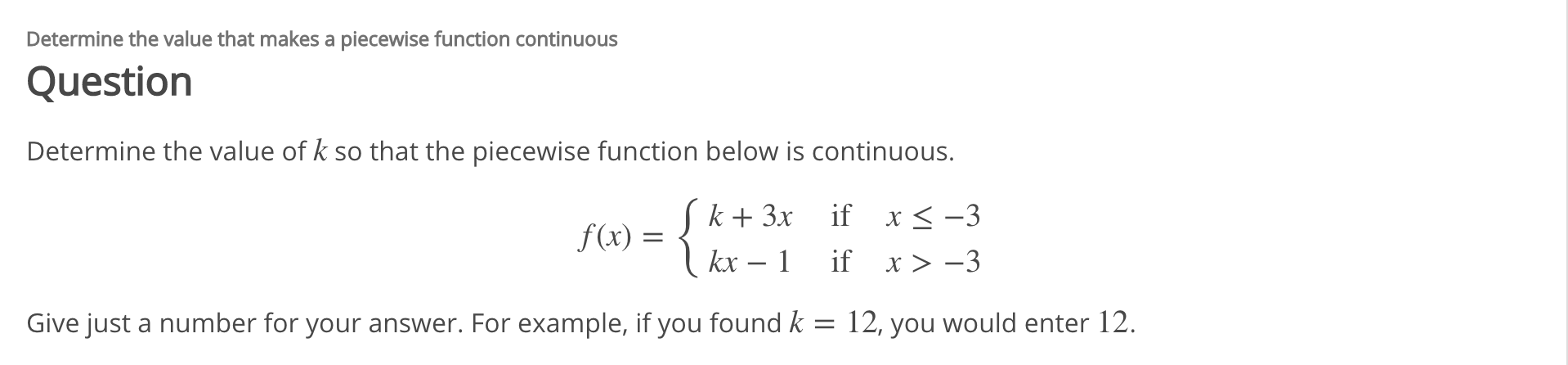 Determine the value that makes a piecewise function continuous
Question
Determine the value of k so that the piecewise function below is continuous.
Sk+ 3x _if x< -3
f(x) =
kx – 1
if x> -3
12, you
Give just a number for your answer. For example, if you found k
would enter 12.
