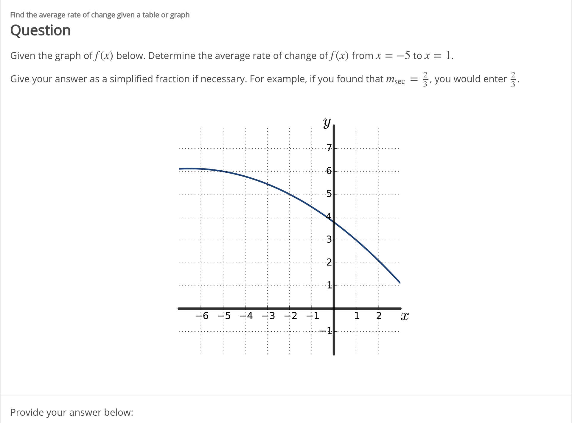 Find the average rate of change given a table or graph
Question
-5 to x
1
Given the graph of f(x) below. Determine the average rate of change of f(x) from x =
Give your answer as a simplified fraction if necessary. For example, if you found that msec = , you would enter.
y
7
6
5
3
2
-6 5-4 3 2 1
1
2
-1
Provide your answer below:
LO

