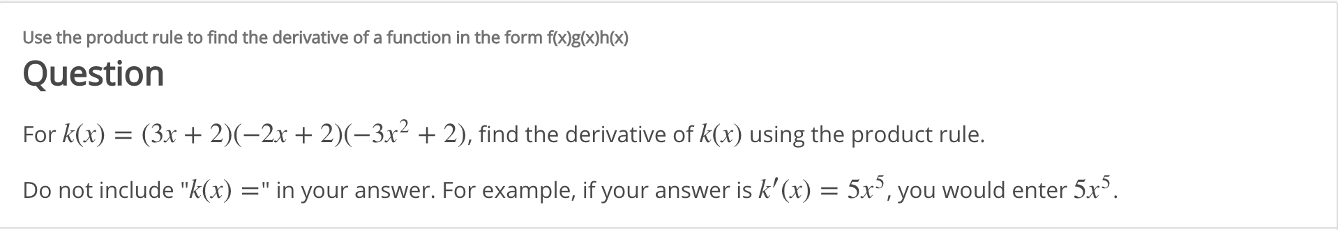 Use the product rule to find the derivative of a function in the form f(x)g(x)h(x)
Question
For k(x) = (3x + 2)(-2x + 2)(-3x² + 2), find the derivative of k(x) using the product rule.
Do not include "k(x) =" in your answer. For example, if your answer is k' (x) = 5x³, you would enter 5x°.
