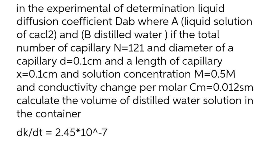 in the experimental of determination liquid
diffusion coefficient Dab where A (liquid solution
of cacl2) and (B distilled water ) if the total
number of capillary N=121 and diameter of a
capillary d=0.1cm and a length of capillary
x=0.1cm and solution concentration M=0.5M
and conductivity change per molar Cm=0.012sm
calculate the volume of distilled water solution in
the container
dk/dt = 2.45*10^-7
