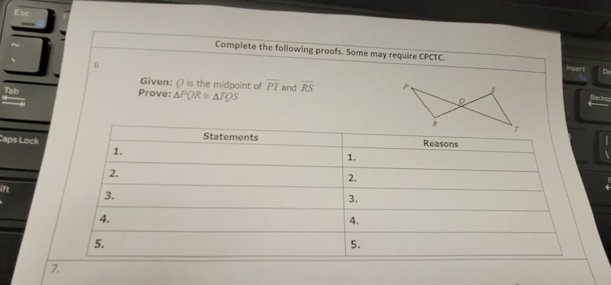 Esc
Complete the following proofs. Some may require CPCTC.
Insert
De
6.
Given: Q is the midpoint of PT and RS
Prove: APOR = ATOS
Backsp
Tab
Statements
Reasons
Caps Lock
1.
1.
2.
2.
ift
3.
3.
4.
4.
7.
5.
5.
