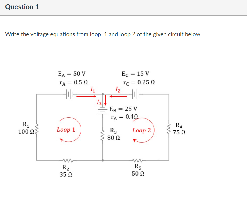 Question 1
Write the voltage equations from loop 1 and loop 2 of the given circuit below
EA = 50 V
Ec = 15 V
Ес
rA = 0.5 N
rc
0.25 N
I2
I3
Ев — 25 V
ľA = 0.4N
R1
100 NŞ
R4
Loop 1
R3
Loop 2
75 N
80 Ω
R2
35 N
R5
50 Ω
