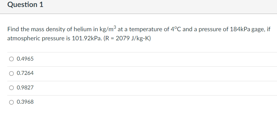 Question 1
Find the mass density of helium in kg/m3 at a temperature of 4°C and a pressure of 184kPa gage, if
atmospheric pressure is 101.92kPa. (R = 2079 J/kg-K)
O 0.4965
O 0.7264
O 0.9827
O 0.3968
