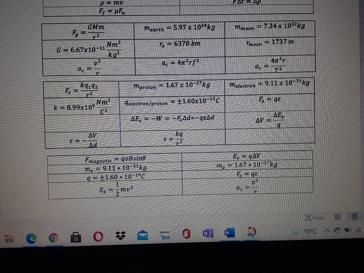 p = mv
FAt = Ap
Fr= µF,
GMm
F
=5.97 x 1024kg
mmoon = 7.34 x 1022kg
mearth
Nm2
G = 6.67x10-11
kg2
Te = 6378 km
moon = 1737 m
a. = 4x²rf2
4n'r
a. =
a. =
kq,92
F. =
melectron = 9.11 x 10-31kg
Mproton = 1.67 x 10-27kg
= +1.60x10-19 C
F. = qɛ
Nm2
k 8.99x109
C2
9electron/proton
=-W =-FAd=-qeAd
AEe
AE
AV =
AV
kq
E =
Ad
E = qAV
Fmagnetic = qvBsine
m. = 9.11 * 10-31kg
q= ±1.60 10-19C
m, = 1.67 * 10-27kg
F. = qɛ
E =mv2
a.
D Focus
の
18°C
Emazon
