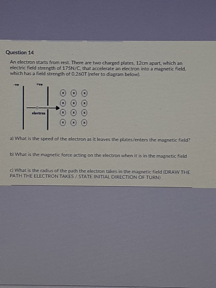 Question 14
An electron starts from rest. There are two charged plates, 12cm apart, which an
electric field strength of 175N/C, that accelerate an electron into a magnetic field,
which has a field strength of O.260T (refer to diagram below).
Hil
-TO
electrun
a) What is the speed of the electron as it leaves the plates/enters the magnetic field?
b) What is the magnetic force acting on the electron when it is in the magnetic field
c) What is the radius of the path the electron takes in the magnetic field (DRAW THE
PATH THE ELECTON TAKES / STATE INITIAL DIRECTION OF TURN)
