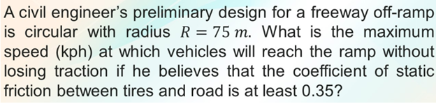 A civil engineer's preliminary design for a freeway off-ramp
is circular with radius R = 75 m. What is the maximum
speed (kph) at which vehicles will reach the ramp without
losing traction if he believes that the coefficient of static
%3D
friction between tires and road is at least 0.35?
