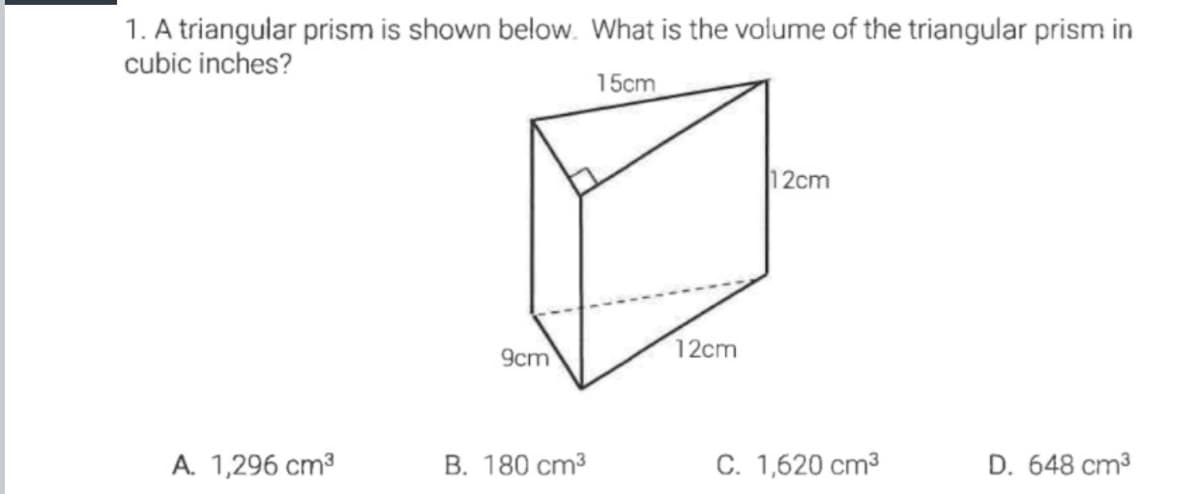 1. A triangular prism is shown below. What is the volume of the triangular prism in
cubic inches?
15cm
12cm
12cm
9cm
A. 1,296 cm?
B. 180 cm3
C. 1,620 cm3
D. 648 cm3
