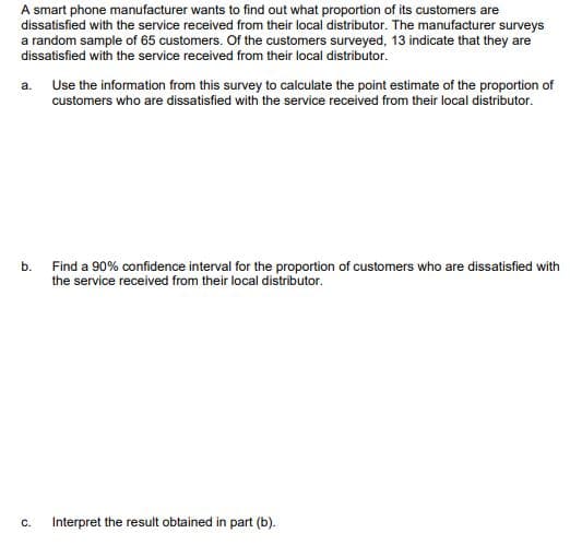 A smart phone manufacturer wants to find out what proportion of its customers are
dissatisfied with the service received from their local distributor. The manufacturer surveys
a random sample of 65 customers. Of the customers surveyed, 13 indicate that they are
dissatisfied with the service received from their local distributor.
a. Use the information from this survey to calculate the point estimate of the proportion of
customers who are dissatisfied with the service received from their local distributor.
b.
Find a 90% confidence interval for the proportion of customers who are dissatisfied with
the service received from their local distributor.
Interpret the result obtained in part (b).
C.