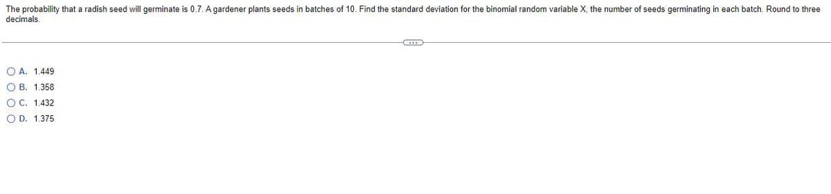 The probability that a radish seed will germinate is 0.7. A gardener plants seeds in batches of 10. Find the standard deviation for the binomial random variable X, the number of seeds germinating in each batch. Round to three
decimals.
C
O A. 1.449
OB. 1.358
O C. 1.432
OD. 1.375