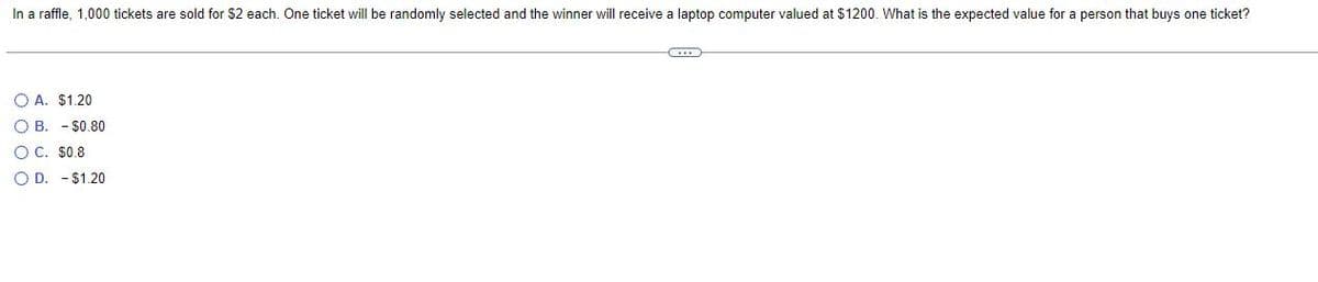 In a raffle, 1,000 tickets are sold for $2 each. One ticket will be randomly selected and the winner will receive a laptop computer valued at $1200. What is the expected value for a person that buys one ticket?
(...)
O A. $1.20
OB. - $0.80
OC. $0.8
OD. $1.20