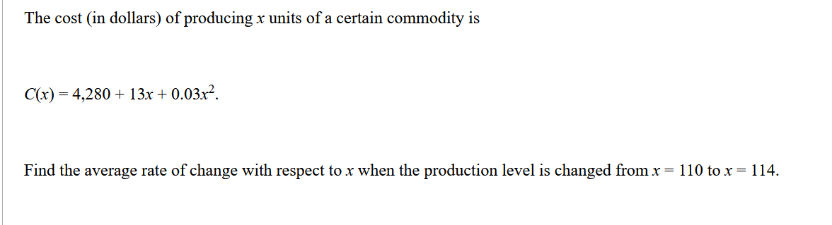 The cost (in dollars) of producing x units of a certain commodity is
C(x) = 4,280 + 13x + 0.03x².
Find the average rate of change with respect to x when the production level is changed from x = 110 to x = 114.