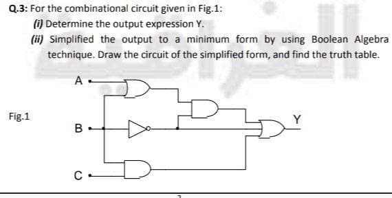 Q.3: For the combinational circuit given in Fig.1:
(i) Determine the output expression Y.
(ii) Simplified the output to a minimum form by using Boolean Algebra
technique. Draw the circuit of the simplified form, and find the truth table.
А
Fig.1
