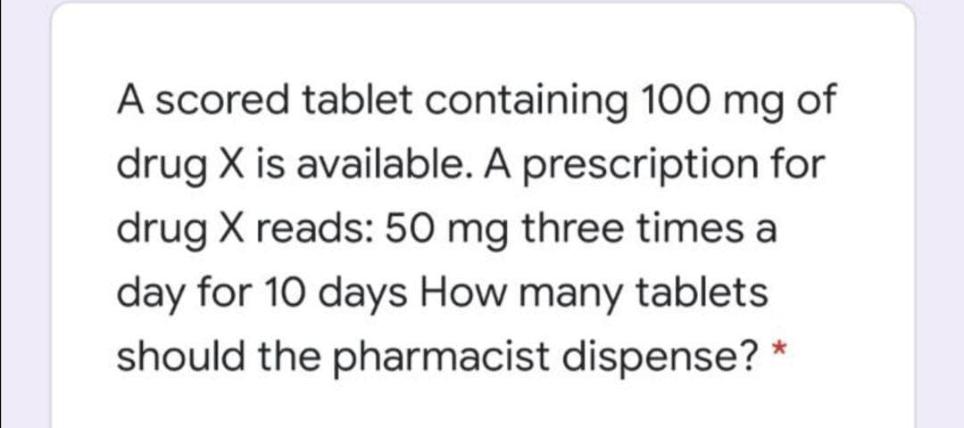 A scored tablet containing 100 mg of
drug X is available. A prescription for
drug X reads: 50 mg three times a
day for 10 days How many tablets
should the pharmacist dispense?
