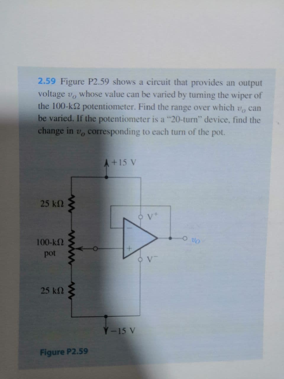 2.59 Figure P2.59 shows a circuit that provides an output
voltage vo
whose value can be varied by turning the wiper of
the 100-k2 potentiometer. Find the range over which
be varied. If the potentiometer is a "20-turn" device, find the
change in v, corresponding to each turn of the pot.
can
A+15 V
25 k2
100-k2
pot
25 k2
Y-15 V
Figure P2.59
ww
