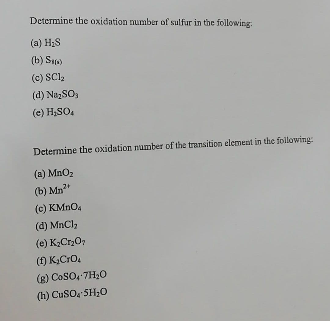 Determine the oxidation number of sulfur in the following:
(a) H2S
(b) S8(3)
(c) SCl2
(d) NazSO3
(e) H2SO4
Determine the oxidation number of the transition element in the following:
(a) MnO2
(b) Mn2+
(c) KMNO4
(d) MnCl2
(e) K2Cr2O7
(f) K2CrO4
(g) CoSO4 7H2O
(h) CuSO4 5H2O
