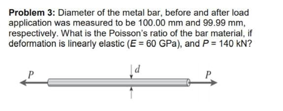 Problem 3: Diameter of the metal bar, before and after load
application was measured to be 100.00 mm and 99.99 mm,
respectively. What is the Poisson's ratio of the bar material, if
deformation is linearly elastic (E = 60 GPa), and P = 140 kN?
|d
P

