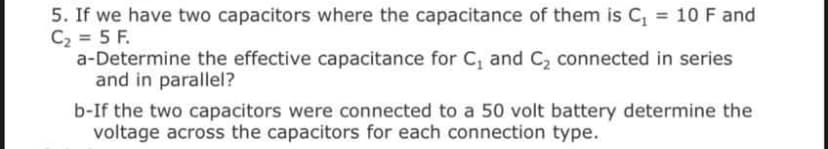 5. If we have two capacitors where the capacitance of them is C, = 10 F and
C2 = 5 F.
a-Determine the effective capacitance for C, and C, connected in series
and in parallel?
b-If the two capacitors were connected to a 50 volt battery determine the
voltage across the capacitors for each connection type.

