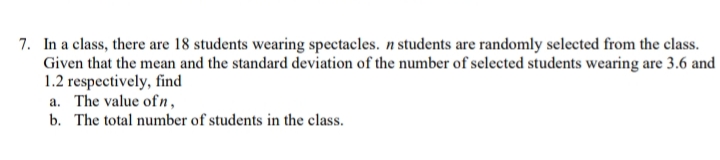 7. In a class, there are 18 students wearing spectacles. n students are randomly selected from the class.
Given that the mean and the standard deviation of the number of selected students wearing are 3.6 and
1.2 respectively, find
a. The value of n,
b. The total number of students in the class.
