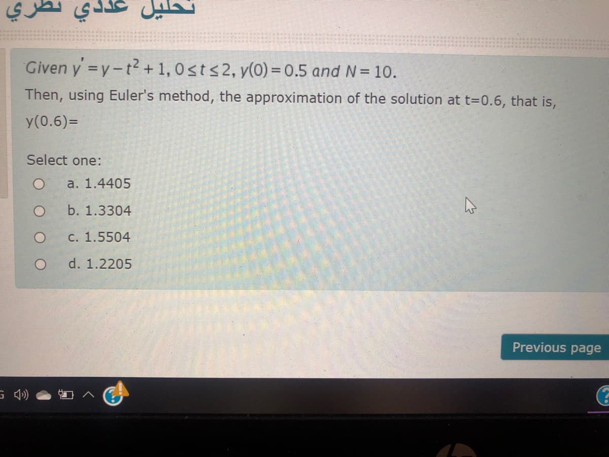 تحليل عددي نظري
Given y =y-t?+1,0sts2, y(0) = 0.5 and N= 10.
Then, using Euler's method, the approximation of the solution at t=0.6, that is,
y(0.6)=
Select one:
a. 1.4405
b. 1.3304
C. 1.5504
d. 1.2205
Previous page
